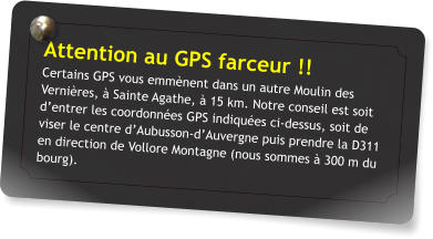 Attention au GPS farceur !! Certains GPS vous emmnent dans un autre Moulin des Vernires,  Sainte Agathe,  15 km. Notre conseil est soit dentrer les coordonnes GPS indiques ci-dessus, soit de viser le centre dAubusson-dAuvergne puis prendre la D311 en direction de Vollore Montagne (nous sommes  300 m du bourg).